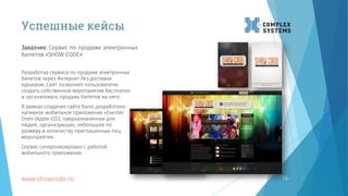 14
Разработка сервиса по продаже электронных
билетов через Интернет без доставки
курьером. Сайт позволяет пользователю
создать собственное мероприятие бесплатно
и организовать продажу билетов на него.
В рамках создания сайта было разработано
нативное мобильное приложение «Eventer
One» (Apple iOS), предназначенное для
людей, организующих, небольшие по
размеру и количеству приглашенных лиц,
мероприятия.
Сервис синхронизирован с работой
мобильного приложения.
www.showcode.ru
Заказчик: Сервис по продаже электронных
билетов «SHOW CODE»
Успешные кейсы
 