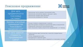Поисковое продвижение
17
• Увеличение числа целевых посетителей сайта
• Увеличение количество заявок и звонков с сайта
• Увеличение продаж через Интернет
• Увеличение узнаваемости бренда
Для чего
продвигаться в
поисковых
системах?
• Низкая стоимость привлечения 1 клиента
• Высокий уровень конверсии посетителей сайта в покупателей
• Повышение лояльности посетителей сайта
• Срок получения первых результатов продвижения - от 1 месяца
Каковы ключевые
преимущества
поискового
продвижения?
• Семантическое ядро (количество и качество продвигаемых
запросов)
• Регион продвижения сайта
• Конкуренция в тематике сайта
• Техническое состояние сайта и видимость в поисковых системах
От чего зависит
стоимость
продвижения
сайта?
 