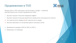 Продвижение в ТОП
Вывод сайта в ТОП поисковых систем Яндекс, Google – наиболее
распространенный способ продвижения сайта
18
 Высокие позиции  Высокий имиджевый эффект
 Высокие позиции  Большая вероятность привлечения потенциального клиента
 Нет гарантии роста трафика  Нет гарантии роста продаж
 Высокая зависимость от алгоритмов работы поисковых систем
 Возможность вывода в ТОП-10, ТОП-5 и ТОП-3
 Результаты: от 4 месяцев
 
