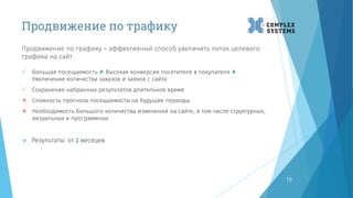Продвижение по трафику
Продвижение по трафику – эффективный способ увеличить поток целевого
трафика на сайт
19
 Большая посещаемость  Высокая конверсия посетителя в покупателя 
Увеличение количества заказов и заявок с сайта
 Сохранение набранных результатов длительное время
 Сложность прогноза посещаемости на будущие периоды
 Необходимость большого количества изменений на сайте, в том числе структурных,
визуальных и программных
 Результаты: от 2 месяцев
 