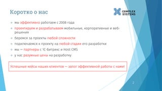 Коротко о нас
2
 мы эффективно работаем с 2008 года
 проектируем и разрабатываем мобильные, корпоративные и веб-
решения
 беремся за проекты любой сложности
 подключаемся к проекту на любой стадии его разработки
 мы — партнеры с 1C-Битрикс и Host CMS
 у нас разумные цены на разработку
Успешные кейсы наших клиентов — залог эффективной работы с нами!
 