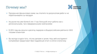 Почему мы?
20
 Прозрачная финансовая схема: вы платите по результатам работ и не
переплачиваете за «воздух»
 На рынке мы уже более 6 лет. У нас большой опыт работы как с
региональными, так и федеральными компаниями
 В 2013 году мы вошли в десятку лидеров в общероссийском рейтинге «SEO
глазами клиентов»
 Вы всегда в курсе того, что мы делаем и зачем. Наш веб-инструмент
ComplexStat предоставит Вам подробный отчет и online-статистику
+7 (4822) 77-83-44 | info@complexsys.ru
 