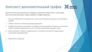 Контекст-дополнительный трафик
Дополнительное увеличение трафика позволяет обеспечить поисковая
(контекстная) реклама: Яндекс.Директ, Google Adwords
26
 Платные объявления в выделенных зонах популярных поисковых систем (Яндекс,
Google)
 Гибкий таргетинг  Высокоцелевая аудитория
 Профессиональная настройка  Оптимальное расходование бюджета  Большой
приток целевой аудитории на сайт  Резкое увеличение продаж с сайта
 Более высокая стоимость привлечения 1 посетителя на сайт по сравнению с
поисковым продвижением
 Результаты: сразу же
 