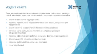 Аудит сайта
Один из ключевых этапов внутренней оптимизации сайта. Аудит является
одной из главных задач при полноценной подготовке продвижения сайта.
29
 анализ индексации и структуры сайта
 проверка правильности подбора ключевых слов и фраз, выбранных для
продвижения
 анализ контента на соответствие требованиям поисковиков
 изучение карты сайта, файла robots.txt и настроек индексации
в Яндекс.Вебмастере
 проверка эффективности работы с внешними факторами ранжирования
 рекомендации по исправлению ошибок кода
 проверка работы сайта в различных браузерах
 технический аудит
 