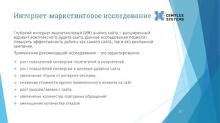 Интернет-маркетинговое исследование
31
Глубокий интернет-маркетинговый (ИМ) анализ сайта – расширенный
вариант комплексного аудита сайта. Данное исследование позволит
повысить эффективность работы как самого сайта, так и его рекламной
кампании.
Применение рекомендаций исследования – это гарантированно:
 рост показателей конверсии посетителей в покупателей
 рост показателей конверсии в целевые разделы сайта
 увеличение отдачи от интернет-рекламы
 снижение стоимости одного привлеченного клиента на сайт
 рост заказов/заявок с сайта
 увеличение количества повторных обращений
 уменьшение количества отказов
 