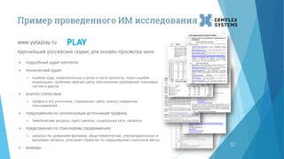 Пример проведенного ИМ исследования
www.yotaplay.ru
32
Крупнейший российский сервис для онлайн-просмотра кино
 подробный аудит контента
 технический аудит
 ошибки кода, нежелательные ссылки и части контента, поиск ошибок
индексации, проблемы версий сайта, обеспечение требований поисковых
систем и другое
 анализ статистики
 трафик и его источники, содержание сайта, анализ поведения
пользователей
 предложения по непоисковым источникам трафика
 тематические ресурсы, пресс-релизы, социальные сети, каталоги
 предложения по поисковому продвижению
 запросы по названиям фильмов, обще тематические, узконаправленные и
жанровые запросы, описание стратегии по наращиванию ссылочной массы
 выводы.
 