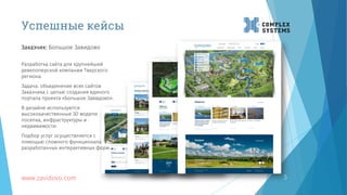 Успешные кейсы
www.zavidovo.com 5
Разработка сайта для крупнейшей
девелоперской компании Тверского
региона.
Задача: объединение всех сайтов
Заказчика с целью создания единого
портала проекта «Большое Завидово».
В дизайне используются
высококачественные 3D модели
поселка, инфраструктуры и
недвижимости.
Подбор услуг осуществляется с
помощью сложного функционала
разработанных интерактивных форм.
Заказчик: Большое Завидово
 