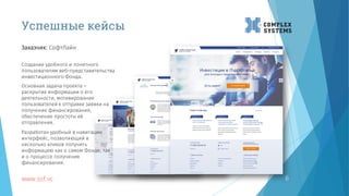 www.ssf.vc 6
Создание удобного и понятного
пользователям веб-представительства
инвестиционного Фонда.
Заказчик: СофтЛайн
Основная задача проекта –
раскрытие информации о его
деятельности, мотивирование
пользователей к отправке заявки на
получение финансирования,
обеспечение простоты её
отправления.
Разработан удобный в навигации
интерфейс, позволяющий в
несколько кликов получить
информацию как о самом Фонде, так
и о процессе получения
финансирования.
Успешные кейсы
 