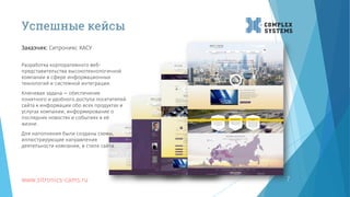 7
Заказчик: Ситроникс КАСУ
www.sitronics-cams.ru
Успешные кейсы
Разработка корпоративного веб-
представительства высокотехнологичной
компании в сфере информационных
технологий и системной интеграции.
Ключевая задача — обеспечение
понятного и удобного доступа посетителей
сайта к информации обо всех продуктах и
услугах компании, информирование о
последних новостях и событиях в её
жизни.
Для наполнения были созданы схемы,
иллюстрирующие направления
деятельности компании, в стиле сайта.
 