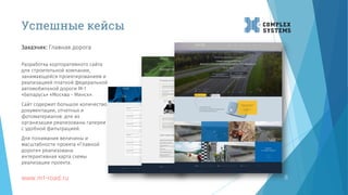 8
Заказчик: Главная дорога
www.m1-road.ru
Успешные кейсы
Разработка корпоративного сайта
для строительной компании,
занимающейся проектированием и
реализацией платной федеральной
автомобильной дороги М-1
«Беларусь» «Москва - Минск».
Сайт содержит большое количество
документации, отчетных и
фотоматериалов: для их
организации реализованы галереи
с удобной фильтрацией.
Для понимания величины и
масштабности проекта «Главной
дороги» реализована
интерактивная карта схемы
реализации проекта.
 
