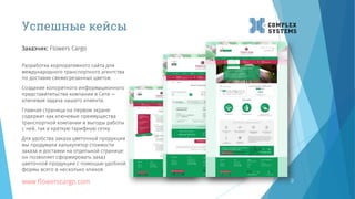 9
Заказчик: Flowers Cargo
www.flowerscargo.com
Успешные кейсы
Разработка корпоративного сайта для
международного транспортного агентства
по доставке свежесрезанных цветов.
Создание колоритного информационного
представительства компании в Сети —
ключевая задача нашего клиента.
Главная страница на первом экране
содержит как ключевые преимущества
транспортной компании и выгоды работы
с ней, так и краткую тарифную сетку.
Для удобства заказа цветочной продукции
мы продумали калькулятор стоимости
заказа и доставки на отдельной странице:
он позволяет сформировать заказ
цветочной продукции с помощью удобной
формы всего в несколько кликов.
 
