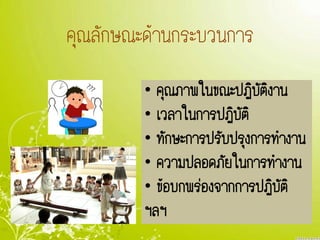 คุณลักษณะด้านกระบวนการคุณลักษณะด้านกระบวนการ
• คุณภาพในขณะปฏิบัติงาน
• เวลาในการปฏิบัติ
• ทักษะการปรับปรุงการทางาน
• ความปลอดภัยในการทางาน
• ข้อบกพร่องจากการปฏิบัติ
ฯลฯ
 