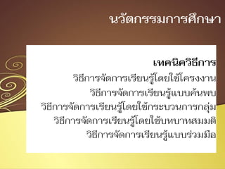 เทคนิควิธีการ
วิธีการจัดการเรียนรู้โดยใช้โครงงาน
วิธีการจัดการเรียนรู้แบบค้นพบ
วิธีการจัดการเรียนรู้โดยใช้กระบวนการกลุ่ม
วิธีการจัดการเรียนรู้โดยใช้บทบาทสมมติ
วิธีการจัดการเรียนรู้แบบร่วมมือ
นวัตกรรมการศึกษา
 