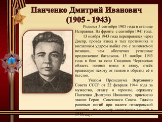 Родился 3 сентября 1905 года в станице
Исправная. На фронте с сентября 1941 года.
13 ноября 1943 года переправился через
Днепр, провёл взвод в тыл противника и
внезапным ударом выбил его с занимаемой
позиции, чем обеспечил успешное
продвижение батальона. 15 ноября 1943
года в бою за село Свидивок Черкасская
область поднял взвод в атаку, отсёк
вражескую пехоту от танков и обратил её в
бегство.
Указом Президиума Верховного
Совета СССР от 22 февраля 1944 года за
мужество, отвагу и героизм, сержанту
Панченко Дмитрию Ивановичу присвоено
звание Героя Советского Союза. Тяжело
раненым погиб при налете гитлеровской
авиации на колонну санитарных машин в
1943году.
 