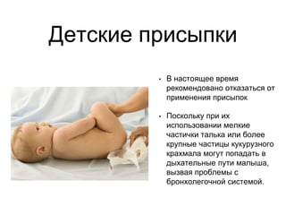 Детские присыпки
• В настоящее время
рекомендовано отказаться от
применения присыпок
• Поскольку при их
использовании мелкие
частички талька или более
крупные частицы кукурузного
крахмала могут попадать в
дыхательные пути малыша,
вызвая проблемы с
бронхолегочной системой.
 