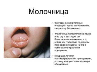 Молочница
• Факторы риска грибковых
инфекций: прием антибиотиков,
кандидоз у беременных
• Молочница появляется на языке
и во рту и выглядит как
белесоватые наложения, в то
время как грибковые опрелости
ярко-красного цвета, часто с
небольшими красными
прыщиками.
• Кандидоз лечится
противогрибковыми препаратами,
поэтому консультация педиатра
обязательна
 