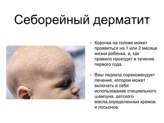 Себорейный дерматит
• Корочка на голове может
проявиться на 1 или 2 месяце
жизни ребенка, и, как
правило проходит в течение
первого года.
• Ваш педиатр порекомендует
лечение, которое может
включать в себя
использование специального
шампуня, детского
масла,определенных кремов
и лосьонов.
 