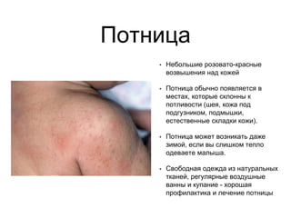 Потница
• Небольшие розовато-красные
возвышения над кожей
• Потница обычно появляется в
местах, которые склонны к
потливости (шея, кожа под
подгузником, подмышки,
естественные складки кожи).
• Потница может возникать даже
зимой, если вы слишком тепло
одеваете малыша.
• Свободная одежда из натуральных
тканей, регулярные воздушные
ванны и купание - хорошая
профилактика и лечение потницы
 