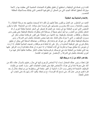 ‫الئحة‬ ‫و‬ ‫بها‬ ‫حظيت‬ ‫التي‬ ‫الماضية‬ ‫النجاحات‬ ‫بتفكيرك‬ ‫تطبق‬ ‫أن‬ ‫تستطيع‬ ‫و‬ ‫الوظيفة‬ ‫في‬ ‫نفسك‬ ‫ترى‬ ‫كنت‬
‫بصال‬ ‫يقابلك‬ ‫الذي‬ ‫الشخص‬ ‫فيها‬ ‫تقنع‬ ‫أن‬ ‫الممكن‬ ‫من‬ ‫التي‬ ‫الجديد‬ ‫أهدافك‬ ‫لتحقيق‬ ‫مهارتك‬‫المطلقة‬ ‫حيتك‬
‫للمنصب‬.
9.‫المقابلة‬ ‫بعد‬ ‫المتابعة‬ ‫إنعدام‬
‫ال‬ ‫و‬ ‫المقابلة‬ ‫مرحلة‬ ‫بعد‬ ‫بملعبهم‬ ‫أصبحت‬ ‫قد‬ ‫الكرة‬ ‫بأن‬ ‫ظنهم‬ ‫خطأ‬ ‫يرتكبون‬ ‫العمل‬ ‫عن‬ ‫الباحثون‬ ‫من‬ ‫العديد‬
‫يكون‬ ‫ما‬ ‫غالبا‬ !‫المتابعة‬ ‫من‬ ‫البد‬ .‫مؤكدة‬ ‫عمل‬ ‫فرصة‬ ‫على‬ ‫حصولهم‬ ‫يخسرون‬ ‫ذلك‬ ‫بسب‬ ‫و‬ ‫بالمتابعة‬ ‫يأبهون‬
‫لمتا‬ ‫السفر‬ ‫إلى‬ ‫إضطر‬ ‫قد‬ ‫العمل‬ ‫عن‬ ‫باحث‬ ‫أي‬ ‫مع‬ ‫المقابلة‬ ‫أجرى‬ ‫الذي‬ ‫الشخص‬‫قد‬ ‫أو‬ ‫آخرى‬ ‫مقابلة‬ ‫بعة‬
‫مدى‬ ‫يقيس‬ ‫حتى‬ ‫للوظيفة‬ ‫متابعتك‬ ‫ينتظرك‬ ‫كان‬ ‫ببساطة‬ ‫أو‬ ‫ضيقة‬ ‫تسليم‬ ‫مواعيد‬ ‫و‬ ‫العمل‬ ‫من‬ ‫بأطنان‬ ‫إنشغل‬
‫إلى‬ ‫شكر‬ ‫خطاب‬ ‫بكتابة‬ ‫قم‬ ‫الفور‬ ‫على‬ ‫المقابلة‬ ‫من‬ ‫اإلنتهاء‬ ‫بعد‬ .‫بالوظيفة‬ ‫إهتمامك‬ ‫و‬ ‫طاقتك‬ ‫و‬ ‫متابعتك‬
‫فيما‬ ‫عنده‬ ‫للشك‬ ‫مكان‬ ‫يترك‬ ‫ال‬ ‫الذي‬ ‫و‬ ‫التوظيف‬ ‫مسؤول‬‫مدى‬ ‫و‬ ‫الشركة‬ ‫لدى‬ ‫بالعمل‬ ‫إهتمامك‬ ‫يخص‬
‫تطبق‬ ‫أن‬ ‫يمكن‬ ‫التي‬ ‫السابقة‬ ‫نجاحاتك‬ ‫و‬ ‫مؤهالتك‬ ‫ذكر‬ ‫بإعادة‬ ‫قم‬ .‫غيرك‬ ‫من‬ ‫أكثر‬ ‫بشكل‬ ‫للوظيفة‬ ‫مناسبتك‬
‫أردت‬ ‫إذا‬ .‫لطلبك‬ ‫الجاذبية‬ ‫تضيف‬ ‫و‬ ‫موقفك‬ ‫تدعم‬ ‫نقاط‬ ‫أية‬ ‫على‬ ‫ركز‬ ‫و‬ ‫المنشودة‬ ‫الوظيفة‬ ‫على‬ ‫فوري‬ ‫بشكل‬
‫تذكرها‬ ‫لم‬ ‫مهمة‬ ‫حقائق‬ ‫أية‬ ‫تعوض‬ ‫أن‬‫عليها‬ ‫التركيز‬ ‫أردت‬ ‫قوة‬ ‫نقاط‬ ‫هناك‬ ‫أن‬ ‫شعرت‬ ‫إذا‬ ‫أو‬ ‫المقابلة‬ ‫أثناء‬ ‫في‬
‫مرة‬ ‫فيها‬ ‫تذكر‬ ‫هاتفية‬ ‫بمكالمة‬ ‫الشكر‬ ‫خطاب‬ ‫بمتابعة‬ ‫قم‬ ‫ثم‬ .‫فرصتك‬ ‫هي‬ ‫هذه‬ ‫المقابلة‬ ‫من‬ ‫تعلمته‬ ‫الذي‬ ‫بعد‬
‫القادمة‬ ‫الخطوات‬ ‫عن‬ ‫اإلستفسار‬ ‫و‬ ‫الشركة‬ ‫في‬ ‫بالعمل‬ ‫إهتمامك‬ ‫آخرى‬.
10.‫فيك‬ ‫مرجعك‬ ‫آراء‬ ‫من‬ ‫التأكد‬ ‫عدم‬
‫من‬ ‫تأكد‬ ،‫عنك‬ ‫بالسؤال‬ ‫رغبتهم‬ ‫حال‬ ‫في‬ ‫إليها‬ ‫للرجوع‬ ‫أشخاص‬ ‫أية‬ ‫إسماء‬ ‫المحتمل‬ ‫عملك‬ ‫رئيس‬ ‫إعطاء‬ ‫قبل‬
‫طلبات‬ ‫من‬ ‫العديد‬ .‫سارة‬ ‫الغير‬ ‫المفاجأت‬ ‫تتجنب‬ ‫حتى‬ ‫فيك‬ ‫األشخاص‬ ‫هؤالء‬ ‫برأي‬ ‫تامة‬ ‫معرفة‬ ‫على‬ ‫أنك‬
‫م‬ ‫يستقبلوها‬ ‫التي‬ ‫مقنعة‬ ‫الغير‬ ‫أو‬ ‫السلبية‬ ‫اآلراء‬ ‫بسب‬ ‫ترفض‬ ‫قد‬ ‫الناجحة‬ ‫التوظيف‬‫بعد‬ ‫أو‬ ‫خالل‬ ‫مراجعك‬ ‫ن‬
‫أي‬ ‫تتجنب‬ ‫حتى‬ ‫بك‬ ‫رآيهم‬ ‫لك‬ ‫يكتبوا‬ ‫مراجعك‬ ‫دع‬ ،‫الفرصة‬ ‫لك‬ ‫تسمح‬ ‫متى‬ .‫لك‬ ‫عمل‬ ‫عرض‬ ‫تقديم‬ ‫فترة‬
‫للخطأ‬ ‫هامش‬.
 