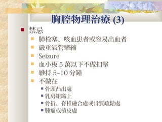 胸腔物理治療 (3)
 禁忌
 肺栓塞、咳血患者或容易出血者
 嚴重氣管攣縮
 Seizure
 血小板 5 萬以下不做扣擊
 維持 5~10 分鐘
 不做在
 骨頭凸出處
 乳房組織上
 骨折、脊椎融合處或骨質疏鬆處
 腫瘤或植皮處
 