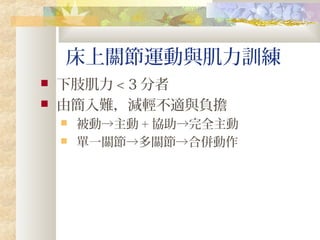 床上關節運動與肌力訓練
 下肢肌力 < 3 分者
 由簡入難，減輕不適與負擔
 被動→主動 + 協助→完全主動
 單一關節→多關節→合併動作
 