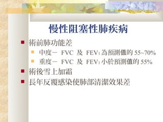 慢性阻塞性肺疾病
 術前肺功能差
 中度－ FVC 及 FEV1 為預測 的值 55~70%
 重度－ FVC 及 FEV1 小於預測 的值 55%
 術後雪上加霜
 長年反覆感染使肺部清潔效果差
 