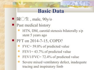 Basic Data
 陳○生 , male, 90y/o
 Past medical history
 HTN, DM, carotid stenosis bilaterally s/p
stent 5 years ago
 PFT on 2014-7-15, COPD?
 FVC= 59.8% of predicted value
 FEV1= 43.7% of predicted value
 FEV1/FVC= 72.4% of predicted value
 Severe mixed ventilatory defect, inadequate
tracing and inspiratory limb
 