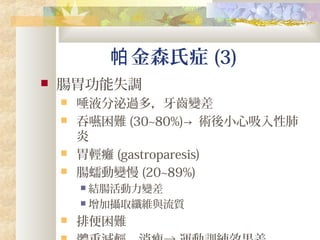 金森氏症帕 (3)
 腸胃功能失調
 唾液分泌過多，牙齒變差
 吞嚥困難 (30~80%)→ 術後小心吸入性肺
炎
 胃輕癱 (gastroparesis)
 腸蠕動變慢 (20~89%)
 結腸活動力變差
 增加攝取纖維與流質
 排便困難
 