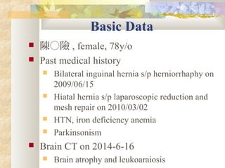 Basic Data
 陳○險 , female, 78y/o
 Past medical history
 Bilateral inguinal hernia s/p herniorrhaphy on
2009/06/15
 Hiatal hernia s/p laparoscopic reduction and
mesh repair on 2010/03/02
 HTN, iron deficiency anemia
 Parkinsonism
 Brain CT on 2014-6-16
 Brain atrophy and leukoaraiosis
 