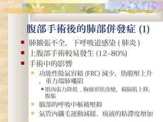 腹部手術後的肺部併發症 (1)
 肺擴張不全，下呼吸道感染 ( 肺炎 )
 上腹部手術較易發生 (12~80%)
 手術中的影響
 功能性餘氣容積 (FRC) 減少，肋膜壓上升
，重力端肺 陷塌
 肌肉張力降低，胸廓形狀改變，橫隔肌上移，
腹脹
 腦部的呼吸中樞被壓抑
 氣管內纖毛運動減緩、痰液的粘滯度增加
 