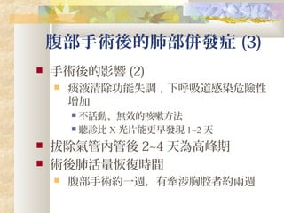 腹部手術後的肺部併發症 (3)
 手術後的影響 (2)
 痰液清除功能失調，下呼吸道感染危險性
增加
 不活動、無效的咳嗽方法
 聽診比 X 光片能更早發現 1~2 天
 拔除氣管內管後 2~4 天為高峰期
 術後肺活量恢復時間
 腹部手術約一週，有牽涉胸腔者約兩週
 