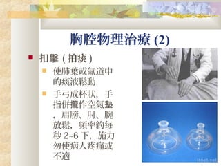 胸腔物理治療 (2)
 扣擊 ( 拍痰 )
 使肺葉或氣道中
的痰液鬆動
 手弓成杯狀，手
指併 作空氣攏 墊
，肩膀、肘、腕
放鬆，頻率約每
秒 2~6 下，施力
勿使病人疼痛或
不適
 