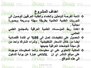 ‫المشروع‬ ‫اهداف‬
‫اتاحة‬‫الفرصة‬‫للباحثين‬‫والعلماء‬‫والطلبة‬‫العراقيين‬‫للو‬‫صول‬‫الى‬
‫الدوريات‬‫العلمية‬‫العالمية‬‫بطريقة‬‫سهلة‬‫وسريعة‬‫وبصور‬‫ة‬
‫مجانية‬.
‫اعادة‬‫ربط‬‫المؤسسات‬‫العلمية‬‫العراقية‬‫بالمجتمع‬‫العلمي‬
‫العالمي‬.
‫الحصول‬‫على‬‫تخفيضات‬‫تصل‬‫الى‬98%‫اي‬‫فائدة‬‫اقتصادية‬
‫ايضا‬‫من‬‫خالل‬‫االسعار‬‫التخفيضية‬,‫وشراء‬‫اشتراك‬‫واحد‬‫م‬‫ن‬
‫كل‬‫مجلة‬‫للجامعات‬‫العراقية‬‫جميعها‬
‫المكتبة‬‫التحتوي‬‫على‬‫اي‬‫معلومات‬‫وانما‬‫المعلومات‬‫موجودة‬
‫على‬‫موقع‬‫الناشر‬‫اي‬‫ان‬IVSL‫هي‬‫عبارة‬‫عن‬‫بوابة‬‫للدخول‬
‫الى‬‫هذه‬‫المواقع‬.
Ali Abdul Sattar Jaber
 