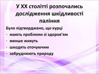 У ХХ столітті розпочались
дослідження шкідливості
паління
Було підтверджено, що курці
- мають проблеми зі здоров’ям
- менше живуть
- шкодять оточуючим
- забруднюють природу
 