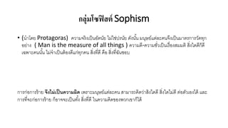 กลุ่มโซฟิสต์ Sophism
• (นาโดย Protagoras) ความจริงเป็นอัตนัย ไม่ใช่ปรนัย ดังนั้น มนุษย์แต่ละคนจึงเป็นมาตรการวัดทุก
อย่าง ( Man is the measure of all things ) ความดี-ความชั่วเป็นเรื่องสมมติ สิ่งใดดีก็ดี
เฉพาะคนนั้น ไม่จาเป็นต้องดีแก่ทุกคน สิ่งที่ดี คือ สิ่งที่ฉันชอบ
การก่อการร้าย จึงไม่เป็นความผิด เพราะมนุษย์แต่ละคน สามารถคิดว่าสิงใดดี สิ่งใดไม่ดี ต่อตัวเองได้ และ
การที่จะก่อการร้าย ก็อาจจะเป็นทั้ง สิ่งที่ดี ในความคิดของพวกเขาก็ได้
 