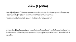 อัตนิยม (Egoism)
• ฮอบส์ (Hobbes) “โดยธรรมชาติ มนุษย์เป็นคนเห็นแก่ตัว ลึกๆ แล้ว มนุษย์ทาทุกอย่างเพื่อผลประโยชน์
ของตัวเองทั้งสิ้น (ตรง/อ้อม)” การทาดีแก่คนอื่นก็คือการทาดีแก่ตนเองนั่นเอง
• คนฉลาดคือคนที่เห็นแก่ตัวอย่างรอบคอบ เพื่อที่ตนจะมีความสุขได้ตลอดไป
การก่อการร้าย จึงไม่เป็นความผิด เพราะมนุษย์แต่ละคนมีความเห็นแก่ตัว และคิดถึงผลประโยชน์ของตัวเอง
การก่อการร้ายก็เป็นอีกวิธีการซึ่งเป็นทางลัดในการสร้างความสุข ความสบายให้แก่ตัวเอง โดยอาจจะไม่สนใจ
คนรอบข้าง
 