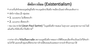อัตถิภาวนิยม (Existentialism)
• สาระที่แท้จริงของมนุษย์อยู่ที่เสรีภาพ มนุษย์ควรใช้เสรีภาพเลือกเป็นอย่างที่ตนเองต้องการ
• อัตถิภาวนิยม 2 กลุ่มย่อย
• 1. แบบอเทวะ ไม่เชื่อพระเจ้า
• 2. แบบเทวะ เชื่อพระเจ้า
- ชอง ปอง ซาร์ตร์ (Jean Paul Sartre) “มนุษย์มีเสรีภาพเสมอ ในทุกเวลา และทุกสถานการณ์ ไม่มี
แม้แต่วินาทีเดียวที่เราไร้เสรีภาพ”
การก่อการร้าย จึงไม่เป็นความผิด เพราะมนุษย์มีเสรีภาพของการใช้ชีวิตและเลือกที่จะเป็นอะไรก็ได้จะทา
อะไรก็ได้ และคนที่กลุ่มคนที่คิดจะก่อการร้ายนี้ต้องยอมรับผลของการกระทาที่จะตามมาได้
 
