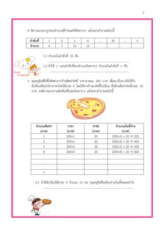 3
4. พิจารณาแบบรูปของจานวนที่กาหนดให้ดังตาราง แล้วตอบคาถามต่อไปนี้
ลาดับที่ 1 2 3 4 ... 35 ... n
จานวน 4 7 10 13
1.1 จานวนในลาดับที่ 35 คือ
…………………………………………………………………………..…………………..…...
1.2 ถ้าให้ n แทนลาดับที่ของจานวนในตาราง จานวนในลาดับที่ n คือ
……………………………………………………………………………………………………
5. คุณครูลิลซี่สั่งซื้อพิซซ่าจากร้านพิซซ่าริชชี่ ราคาถาดละ 200 บาท เพื่อมาเป็นรางวัลให้กับ
นักเรียนที่สอบวิชาภาษาไทยได้เกรด 4 โดยให้ทางร้านมาส่งที่โรงเรียน ซึ่งต้องเสียค่าส่งเที่ยวละ 20
บาท จงพิจารณาความสัมพันธ์ที่แสดงในตาราง แล้วตอบคาถามต่อไปนี้
จานวนพิซซ่า
(ถาด)
ราคา
(บาท)
ค่าส่ง
(บาท)
จานวนเงินที่จ่าย
(บาท)
1 200×1 20 (200×1) + 20  220
2 200×2 20 (200×2) + 20  420
3 200×3 20 (200×3) + 20  620
4 200×4 20 (200×4) + 20  820
.
.
.
n
5.1 ถ้ามีนักเรียนได้เกรด 4 จานวน 12 คน คุณครูลิลซี่จะต้องจ่ายเงินทั้งหมดเท่าไร
……………………………………………………………………………..………………………………...
 