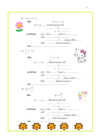9
(2) 2y5 
วิธีทา 2y5 
นา 5 มา .......... ทั้งสองข้างของสมการได้
........................  …………………
y  …………………
ตรวจคำตอบ แทน y ด้วย .............. ในสมการ ..............................
จะได้ ........................  …………………
........................  ………เป็นสมการที่เป็น ............
ดังนั้น ................. เป็นคาตอบของสมการ
ตอบ………………………………………………………………………………..
(3) 11
2
r

วิธีทา 11
2
r

นา ......... มา .......... ทั้งสองข้างของสมการได้
........................  …………………
r  …………………
ตรวจคำตอบ แทน r ด้วย .............. ในสมการ ..............................
จะได้ ........................  …………………
........................  …… เป็นสมการที่เป็น ............
ดังนั้น ................. เป็นคาตอบของสมการ
ตอบ………………………………………………………………………………..
(4)
7
15
p5 
วิธีทา
7
15
p5 
นา ......... มา .......... ทั้งสองข้างของสมการได้
........................  …………………
p  …………………
ตรวจคำตอบ แทน p ด้วย .............. ในสมการ ..............................
จะได้ ........................  …………………
........................  ………เป็นสมการที่เป็น ............
ดังนั้น .......... เป็นคาตอบของสมการ
ตอบ………………………………………………………………………………..
 