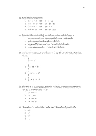 10
22. สมการในข้อใดมีคาตอบเท่ากัน
1) 3x – 15 = 31 และ x + 7 = 20
2) 4x + 14 = 58 และ 3x + 17 = 50
3) 7x – 16 = 19 และ 5x - 44 = 1
4) 3x + 9 = 60 และ 8x + 12 = 100
23. ข้อความในข้อใดเมื่อเปลี่ยนให้อยู่ในรูปประโยคทางคณิตศาสตร์แล้วเป็นสมการ
1) ผลบวกของสองเท่าของจานวนจานวนหนึ่งกับสามเท่าของจานวนนั้น
2) ผลต่างของสองเท่าของจานวนจานวนหนึ่งกับห้า
3) ผลคูณของสี่กับเจ็ดเท่าของจานวนจานวนหนึ่งเท่ากับยี่สิบแปด
4) เศษสองส่วนสามของจานวนจานวนหนึ่งมากกว่าสิบสอง
24. เศษสามส่วนห้าของจานวนจานวนหนึ่งมากกว่า 15 อยู่ 57 เขียนเป็นประโยคสัญลักษณ์ได้
ตามข้อใด
1)
5
3
x = 57
2)
5
3
x - 15 = 57
3)
5
3
x + 15 = 57
4)
5
3
x + 57 = 15
25. เมื่อกาหนดให้ x เป็นอายุปัจจุบันของกานดา ข้อใดเป็นประโยคสัญลักษณ์แทนข้อความ
“อีก 10 ปี กานดาจะมีอายุ 47 ปี”
1) x – 10 = 47
2) x - 10 = 57
3) x + 10 = 47
4) x + 10 = 57
26. “จานวนคี่สามจานวนเรียงกันมีผลรวมเป็น 141” จานวนที่มากที่สุดตรงกับข้อใด
1) 45
2) 47
3) 49
4) 51
 