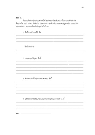 100
ข้อที่ 5.
ต้อยกับติ่งยืนอยู่บนถนนสายหนึ่งซึ่งมีลักษณะเป็นเส้นตรง ทั้งสองเดินสวนทางกัน
ต้อยเดินไป 950 เมตร ติ่งเดินไป 1200 เมตร พอหันกลับมา สองคนอยู่ห่างกัน 1320 เมตร
อยากทราบว่า ตอนแรกต้อยกับติ่งอยู่ห่างกันกี่เมตร
1) สิ่งที่โจทย์กาหนดให้ คือ
...................................................................................................................................................................
...................................................................................................................................................................
...................................................................................................................................................................
สิ่งที่โจทย์ถาม
...................................................................................................................................................................
..................................................................................................................................................................
2) วางแผนแก้ปัญหา ดังนี้
...................................................................................................................................................................
...................................................................................................................................................................
...................................................................................................................................................................
...................................................................................................................................................................
...................................................................................................................................................................
3) ดาเนินการแก้ปัญหาและหาคาตอบ ดังนี้
...................................................................................................................................................................
...................................................................................................................................................................
...................................................................................................................................................................
...................................................................................................................................................................
...................................................................................................................................................................
4) แสดงการตรวจสอบกระบวนการแก้ปัญหาและคาตอบ ดังนี้
...................................................................................................................................................................
...................................................................................................................................................................
...................................................................................................................................................................
ตอบ ………………………………………………………………
 