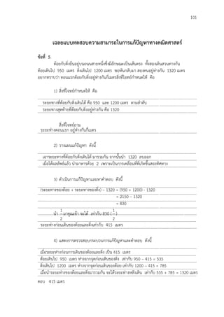 101
เฉลยแบบทดสอบความสามารถในการแก้ปัญหาทางคณิตศาสตร์
ข้อที่ 5.
ต้อยกับติ่งยืนอยู่บนถนนสายหนึ่งซึ่งมีลักษณะเป็นเส้นตรง ทั้งสองเดินสวนทางกัน
ต้อยเดินไป 950 เมตร ติ่งเดินไป 1200 เมตร พอหันกลับมา สองคนอยู่ห่างกัน 1320 เมตร
อยากทราบว่า ตอนแรกต้อยกับติ่งอยู่ห่างกันกี่เมตรสิ่งที่โจทย์กาหนดให้ คือ
1) สิ่งที่โจทย์กาหนดให้ คือ
...................................................................................................................................................................
...................................................................................................................................................................
...................................................................................................................................................................
สิ่งที่โจทย์ถาม
...................................................................................................................................................................
2) วางแผนแก้ปัญหา ดังนี้
...................................................................................................................................................................
...................................................................................................................................................................
...................................................................................................................................................................
3) ดาเนินการแก้ปัญหาและหาคาตอบ ดังนี้
...................................................................................................................................................................
...................................................................................................................................................................
...................................................................................................................................................................
...................................................................................................................................................................
...................................................................................................................................................................
...................................................................................................................................................................
...................................................................................................................................................................
4) แสดงการตรวจสอบกระบวนการแก้ปัญหาและคาตอบ ดังนี้
...................................................................................................................................................................
...................................................................................................................................................................
...................................................................................................................................................................
...................................................................................................................................................................
…………………………………………………………………………………………………………………………………………………
ตอบ 415 เมตร
ระยะทางที่ต้อยกับติ่งเดินได้ คือ 950 และ 1200 เมตร ตามลาดับ
ระยะทางสุดท้ายที่ต้อยกับติ่งอยู่ห่างกัน คือ 1320
ระยะห่างตอนแรก อยู่ห่างกันกี่เมตร
เอาระยะทางที่ต้อยกับติ่งเดินได้ มารวมกัน จากนั้นนา 1320 ลบออก
เมื่อได้ผลลัพธ์แล้ว นามาหารด้วย 2 เพราะเป็นการเคลื่อนที่ที่เกิดขึ้นสองทิศทาง
(ระยะทางของต้อย + ระยะทางของติ่ง) – 1320 = (950 + 1200) - 1320
= 2150 – 1320
= 830
นา
2
1
มาคูณเข้า จะได้ เท่ากับ 830 (
2
1
)
ระยะห่างก่อนเดินของต้อยและติ่งเท่ากับ 415 เมตร
เมื่อระยะห่างก่อนการเดินของต้อยและติ่ง เป็น 415 เมตร
ต้อยเดินไป 950 เมตร ห่างจากจุดก่อนเดินของติ่ง เท่ากับ 950 – 415 = 535
ติ่งเดินไป 1200 เมตร ห่างจากจุดก่อนเดินของต้อย เท่ากับ 1200 – 415 = 785
เมื่อนาระยะห่างของต้อยและติ่งมารวมกัน จะได้ระยะห่างหลังเดิน เท่ากับ 535 + 785 = 1320 เมตร
....
 