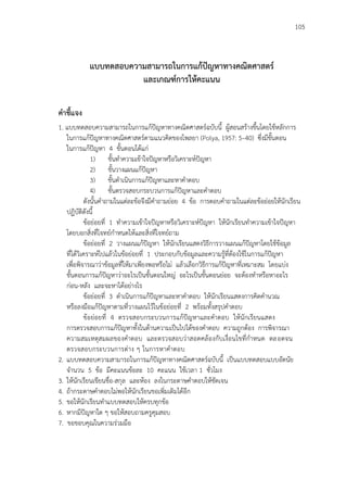 105
แบบทดสอบความสามารถในการแก้ปัญหาทางคณิตศาสตร์
และเกณฑ์การให้คะแนน
คาชี้แจง
1. แบบทดสอบความสามารถในการแก้ปัญหาทางคณิตศาสตร์ฉบับนี้ ผู้สอนสร้างขึ้นโดยใช้หลักการ
ในการแก้ปัญหาทางคณิตศาสตร์ตามแนวคิดของโพลยา (Polya, 1957: 5–40) ซึ่งมีขั้นตอน
ในการแก้ปัญหา 4 ขั้นตอนได้แก่
1) ขั้นทาความเข้าใจปัญหาหรือวิเคราะห์ปัญหา
2) ขั้นวางแผนแก้ปัญหา
3) ขั้นดาเนินการแก้ปัญหาและหาคาตอบ
4) ขั้นตรวจสอบกระบวนการแก้ปัญหาและคาตอบ
ดังนั้นคาถามในแต่ละข้อจึงมีคาถามย่อย 4 ข้อ การตอบคาถามในแต่ละข้อย่อยให้นักเรียน
ปฏิบัติดังนี้
ข้อย่อยที่ 1 ทาความเข้าใจปัญหาหรือวิเคราะห์ปัญหา ให้นักเรียนทาความเข้าใจปัญหา
โดยบอกสิ่งที่โจทย์กาหนดให้และสิ่งที่โจทย์ถาม
ข้อย่อยที่ 2 วางแผนแก้ปัญหา ให้นักเรียนแสดงวิธีการวางแผนแก้ปัญหาโดยใช้ข้อมูล
ที่ได้วิเคราะห์ไปแล้วในข้อย่อยที่ 1 ประกอบกับข้อมูลและความรู้ที่ต้องใช้ในการแก้ปัญหา
เพื่อพิจารณาว่าข้อมูลที่ให้มาเพียงพอหรือไม่ แล้วเลือกวิธีการแก้ปัญหาที่เหมาะสม โดยแบ่ง
ขั้นตอนการแก้ปัญหาว่าอะไรเป็นขั้นตอนใหญ่ อะไรเป็นขั้นตอนย่อย จะต้องทาหรือหาอะไร
ก่อน-หลัง และจะหาได้อย่างไร
ข้อย่อยที่ 3 ดาเนินการแก้ปัญหาและหาคาตอบ ให้นักเรียนแสดงการคิดคานวณ
หรือลงมือแก้ปัญหาตามที่วางแผนไว้ในข้อย่อยที่ 2 พร้อมทั้งสรุปคาตอบ
ข้อย่อยที่ 4 ตรวจสอบกระบวนการแก้ปัญหาและคาตอบ ให้นักเรียนแสดง
การตรวจสอบการแก้ปัญหาทั้งในด้านความเป็นไปได้ของคาตอบ ความถูกต้อง การพิจารณา
ความสมเหตุสมผลของคาตอบ และตรวจสอบว่าสอดคล้องกับเงื่อนไขที่กาหนด ตลอดจน
ตรวจสอบกระบวนการต่าง ๆ ในการหาคาตอบ
2. แบบทดสอบความสามารถในการแก้ปัญหาทางคณิตศาสตร์ฉบับนี้ เป็นแบบทดสอบแบบอัตนัย
จานวน 5 ข้อ มีคะแนนข้อละ 10 คะแนน ใช้เวลา 1 ชั่วโมง
3. ให้นักเรียนเขียนชื่อ-สกุล และห้อง ลงในกระดาษคาตอบให้ชัดเจน
4. ถ้ากระดาษคาตอบไม่พอให้นักเรียนขอเพิ่มเติมได้อีก
5. ขอให้นักเรียนทาแบบทดสอบให้ครบทุกข้อ
6. หากมีปัญหาใด ๆ ขอให้สอบถามครูคุมสอบ
7. ขอขอบคุณในความร่วมมือ
 