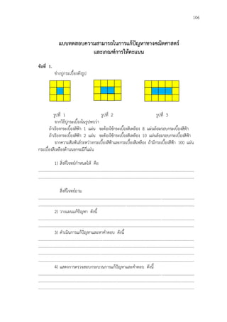 106
แบบทดสอบความสามารถในการแก้ปัญหาทางคณิตศาสตร์
และเกณฑ์การให้คะแนน
ข้อที่ 1.
ช่างปูกระเบื้องดังรูป
รูปที่ 1 รูปที่ 2 รูปที่ 3
จากวิธีปูกระเบื้องในรูปพบว่า
ถ้าเรียงกระเบื้องสีฟูา 1 แผ่น จะต้องใช้กระเบื้องสีเหลือง 8 แผ่นล้อมรอบกระเบื้องสีฟูา
ถ้าเรียงกระเบื้องสีฟูา 2 แผ่น จะต้องใช้กระเบื้องสีเหลือง 10 แผ่นล้อมรอบกระเบื้องสีฟูา
จากความสัมพันธ์ระหว่างกระเบื้องสีฟูาและกระเบื้องสีเหลือง ถ้ามีกระเบื้องสีฟูา 100 แผ่น
กระเบื้องสีเหลืองด้านนอกจะมีกี่แผ่น
1) สิ่งที่โจทย์กาหนดให้ คือ
..............................................................................................................................................................
..............................................................................................................................................................
สิ่งที่โจทย์ถาม
..............................................................................................................................................................
..............................................................................................................................................................
2) วางแผนแก้ปัญหา ดังนี้
..............................................................................................................................................................
..............................................................................................................................................................
3) ดาเนินการแก้ปัญหาและหาคาตอบ ดังนี้
..............................................................................................................................................................
..............................................................................................................................................................
..............................................................................................................................................................
..............................................................................................................................................................
4) แสดงการตรวจสอบกระบวนการแก้ปัญหาและคาตอบ ดังนี้
..............................................................................................................................................................
..............................................................................................................................................................
..............................................................................................................................................................
 