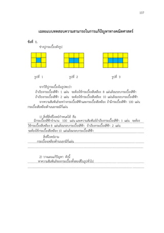 107
มีกระเบื้องสีฟูาจานวน 100 แผ่น และความสัมพันธ์ถ้าเรียงกระเบื้องสีฟูา 1 แผ่น จะต้อง
ใช้กระเบื้องสีเหลือง 8 แผ่นล้อมรอบกระเบื้องสีฟูา ถ้าเรียงกระเบื้องสีฟูา 2 แผ่น
จะต้องใช้กระเบื้องสีเหลือง 10 แผ่นล้อมรอบกระเบื้องสีฟูา
เฉลยแบบทดสอบความสามารถในการแก้ปัญหาทางคณิตศาสตร์
ข้อที่ 1.
ช่างปูกระเบื้องดังรูป
รูปที่ 1 รูปที่ 2 รูปที่ 3
จากวิธีปูกระเบื้องในรูปพบว่า
ถ้าเรียงกระเบื้องสีฟูา 1 แผ่น จะต้องใช้กระเบื้องสีเหลือง 8 แผ่นล้อมรอบกระเบื้องสีฟูา
ถ้าเรียงกระเบื้องสีฟูา 2 แผ่น จะต้องใช้กระเบื้องสีเหลือง 10 แผ่นล้อมรอบกระเบื้องสีฟูา
จากความสัมพันธ์ระหว่างกระเบื้องสีฟูาและกระเบื้องสีเหลือง ถ้ามีกระเบื้องสีฟูา 100 แผ่น
กระเบื้องสีเหลืองด้านนอกจะมีกี่แผ่น
1) สิ่งที่สิ่งที่โจทย์กาหนดให้ คือ
...................................................................................................................................................................
...................................................................................................................................................................
...................................................................................................................................................................
สิ่งที่โจทย์ถาม
...................................................................................................................................................................
..................................................................................................................................................................
2) วางแผนแก้ปัญหา ดังนี้
...................................................................................................................................................................
...................................................................................................................................................................
หาความสัมพันธ์ของกระเบื้องทั้งสองสีในรูปทั่วไป
กระเบื้องเหลืองด้านนอกมีกี่แผ่น
 