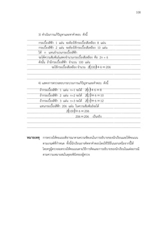 108
3) ดาเนินการแก้ปัญหาและหาคาตอบ ดังนี้
...................................................................................................................................................................
...................................................................................................................................................................
...................................................................................................................................................................
...................................................................................................................................................................
...................................................................................................................................................................
...................................................................................................................................................................
...................................................................................................................................................................
...................................................................................................................................................................
...................................................................................................................................................................
4) แสดงการตรวจสอบกระบวนการแก้ปัญหาและคาตอบ ดังนี้
...................................................................................................................................................................
...................................................................................................................................................................
...................................................................................................................................................................
...................................................................................................................................................................
...................................................................................................................................................................
...................................................................................................................................................................
...................................................................................................................................................................
...................................................................................................................................................................
...................................................................................................................................................................
หมายเหตุ การตรวจให้คะแนนพิจารณาตามความชัดเจนในการอธิบายของนักเรียนและให้คะแนน
ตามเกณฑ์ที่กาหนด ทั้งนี้นักเรียนอาจคิดหาคาตอบโดยใช้วิธีอื่นนอกเหนือจากนี้ได้
โดยครูผู้ตรวจจะตรวจให้คะแนนตามวิธีการคิดและการอธิบายของนักเรียนในแต่ละกรณี
ตามความเหมาะสมในดุลยพินิจของผู้ตรวจ
กระเบื้องสีฟูา 1 แผ่น จะต้องใช้กระเบื้องสีเหลือง 8 แผ่น
กระเบื้องสีฟูา 2 แผ่น จะต้องใช้กระเบื้องสีเหลือง 10 แผ่น
ให้ n แทนจานวนกระเบื้องสีฟูา
จะได้ความสัมพันธ์แสดงจานวนกระเบื้องสีเหลือง คือ 2n + 6
ดังนั้น ถ้ามีกระเบื้องสีฟูา จานวน 100 แผ่น
จะใช้กระเบื้องสีเหลือง จานวน   20661002 
ถ้ากระเบื้องสีฟูา 1 แผ่น n=1 จะได้   8612 
ถ้ากระเบื้องสีฟูา 2 แผ่น n=2 จะได้   10622 
ถ้ากระเบื้องสีฟูา 3 แผ่น n=3 จะได้   12632 
แทนกระเบื้องสีฟูา 206 แผ่น ในความสัมพันธ์จะได้
  20661002 
206206 เป็นจริง
 