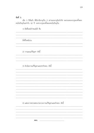 109
ข้อที่ 2.
เมื่อ 3 ปีที่แล้ว พี่นีน่ามีอายุเป็น 2 เท่าของอายุน้องไก่จัง ผลรวมของอายุของทั้งสอง
คนในปัจจุบันเท่ากับ 42 ปี จงหาอายุของทั้งสองคนในปัจจุบัน
1) สิ่งที่โจทย์กาหนดให้ คือ
...................................................................................................................................................................
...................................................................................................................................................................
...................................................................................................................................................................
สิ่งที่โจทย์ถาม
...................................................................................................................................................................
...................................................................................................................................................................
2) วางแผนแก้ปัญหา ดังนี้
...................................................................................................................................................................
...................................................................................................................................................................
...................................................................................................................................................................
3) ดาเนินการแก้ปัญหาและหาคาตอบ ดังนี้
...................................................................................................................................................................
...................................................................................................................................................................
...................................................................................................................................................................
...................................................................................................................................................................
...................................................................................................................................................................
...................................................................................................................................................................
...................................................................................................................................................................
...................................................................................................................................................................
...................................................................................................................................................................
...................................................................................................................................................................
...................................................................................................................................................................
4) แสดงการตรวจสอบกระบวนการแก้ปัญหาและคาตอบ ดังนี้
...................................................................................................................................................................
...................................................................................................................................................................
...................................................................................................................................................................
...................................................................................................................................................................
...................................................................................................................................................................
ตอบ ............................................................
 