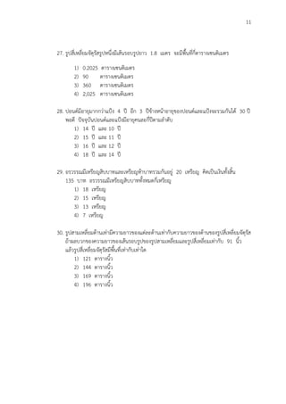 11
27. รูปสี่เหลี่ยมจัตุรัสรูปหนึ่งมีเส้นรอบรูปยาว 1.8 เมตร จะมีพื้นที่กี่ตารางเซนติเมตร
1) 0.2025 ตารางเซนติเมตร
2) 90 ตารางเซนติเมตร
3) 360 ตารางเซนติเมตร
4) 2,025 ตารางเซนติเมตร
28. ปอนด์มีอายุมากกว่าแปูง 4 ปี อีก 3 ปีข้างหน้าอายุของปอนด์และแปูงจะรวมกันได้ 30 ปี
พอดี ปัจจุบันปอนด์และแปูงมีอายุคนละกี่ปีตามลาดับ
1) 14 ปี และ 10 ปี
2) 15 ปี และ 11 ปี
3) 16 ปี และ 12 ปี
4) 18 ปี และ 14 ปี
29. อรวรรณมีเหรียญสิบบาทและเหรียญห้าบาทรวมกันอยู่ 20 เหรียญ คิดเป็นเงินทั้งสิ้น
135 บาท อรวรรณมีเหรียญสิบบาททั้งหมดกี่เหรียญ
1) 18 เหรียญ
2) 15 เหรียญ
3) 13 เหรียญ
4) 7 เหรียญ
30. รูปสามเหลี่ยมด้านเท่ามีความยาวของแต่ละด้านเท่ากับความยาวของด้านของรูปสี่เหลี่ยมจัตุรัส
ถ้าผลบวกของความยาวของเส้นรอบรูปของรูปสามเหลี่ยมและรูปสี่เหลี่ยมเท่ากับ 91 นิ้ว
แล้วรูปสี่เหลี่ยมจัตุรัสมีพื้นที่เท่ากับเท่าใด
1) 121 ตารางนิ้ว
2) 144 ตารางนิ้ว
3) 169 ตารางนิ้ว
4) 196 ตารางนิ้ว
 