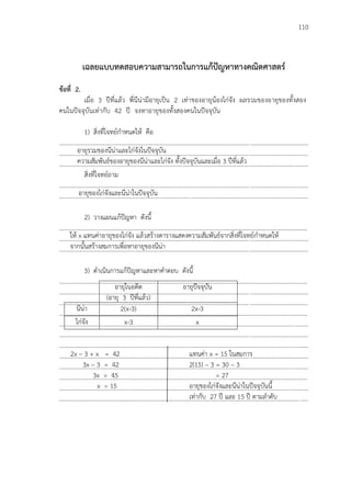 110
เฉลยแบบทดสอบความสามารถในการแก้ปัญหาทางคณิตศาสตร์
ข้อที่ 2.
เมื่อ 3 ปีที่แล้ว พี่นีน่ามีอายุเป็น 2 เท่าของอายุน้องไก่จัง ผลรวมของอายุของทั้งสอง
คนในปัจจุบันเท่ากับ 42 ปี จงหาอายุของทั้งสองคนในปัจจุบัน
1) สิ่งที่โจทย์กาหนดให้ คือ
...................................................................................................................................................................
...................................................................................................................................................................
...................................................................................................................................................................
สิ่งที่โจทย์ถาม
...................................................................................................................................................................
...................................................................................................................................................................
2) วางแผนแก้ปัญหา ดังนี้
...................................................................................................................................................................
...................................................................................................................................................................
...................................................................................................................................................................
3) ดาเนินการแก้ปัญหาและหาคาตอบ ดังนี้
...................................................................................................................................................................
...................................................................................................................................................................
...................................................................................................................................................................
...................................................................................................................................................................
...................................................................................................................................................................
...................................................................................................................................................................
...................................................................................................................................................................
...................................................................................................................................................................
...................................................................................................................................................................
...................................................................................................................................................................
...................................................................................................................................................................
...................................................................................................................................................................
อายุในอดีต
(อายุ 3 ปีที่แล้ว)
อายุปัจจุบัน
นีน่า 2(x-3) 2x-3
ไก่จัง x-3 x
2x – 3 + x = 42
3x – 3 = 42
3x = 45
x = 15
แทนค่า x = 15 ในสมการ
2(15) – 3 = 30 – 3
= 27
อายุของไก่จังและนีน่าในปัจจุบันนี้
เท่ากับ 27 ปี และ 15 ปี ตามลาดับ
อายุรวมของนีน่าและไก่จังในปัจจุบัน
ความสัมพันธ์ของอายุของนีน่าและไก่จัง ทั้งปัจจุบันและเมื่อ 3 ปีที่แล้ว
อายุของไก่จังและนีน่าในปัจจุบัน
ให้ x แทนค่าอายุของไก่จัง แล้วสร้างตารางแสดงความสัมพันธ์จากสิ่งที่โจทย์กาหนดให้
จากนั้นสร้างสมการเพื่อหาอายุของนีน่า
 