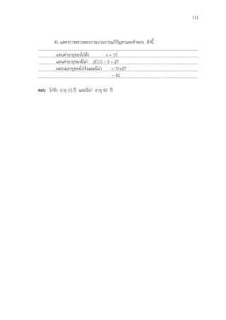 111
4) แสดงการตรวจสอบกระบวนการแก้ปัญหาและคาตอบ ดังนี้
...................................................................................................................................................................
...................................................................................................................................................................
...................................................................................................................................................................
...................................................................................................................................................................
..................................................................................................................................................................
ตอบ ไก่จัง อายุ 15 ปี และนีน่า อายุ 42 ปี
แทนค่าอายุของไก่จัง x = 15
แทนค่าอายุของนีน่า 2(15) – 3 = 27
ผลรวมอายุของไก่จังและนีน่า = 15+27
= 42
 